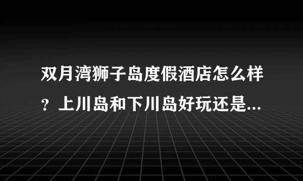 双月湾狮子岛度假酒店怎么样？上川岛和下川岛好玩还是双月湾、巽寮湾这边好玩？好像还有丽轩酒店·~介绍下