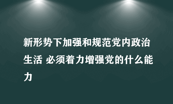 新形势下加强和规范党内政治生活 必须着力增强党的什么能力