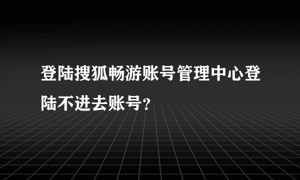 登陆搜狐畅游账号管理中心登陆不进去账号？