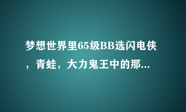 梦想世界里65级BB选闪电侠，青蛙，大力鬼王中的那个好？需要敲写什么技能？谢谢