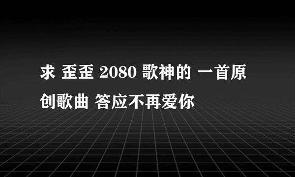 求 歪歪 2080 歌神的 一首原创歌曲 答应不再爱你