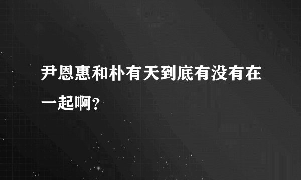 尹恩惠和朴有天到底有没有在一起啊？