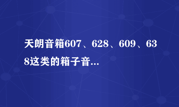 天朗音箱607、628、609、638这类的箱子音质？ 急！求解