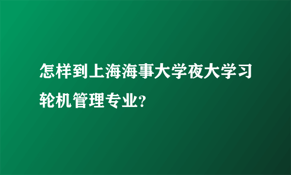 怎样到上海海事大学夜大学习轮机管理专业？