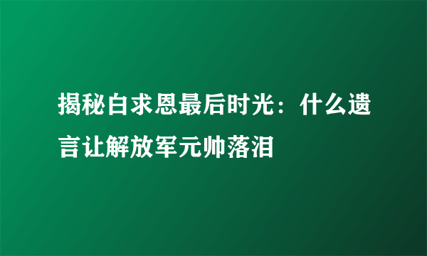 揭秘白求恩最后时光：什么遗言让解放军元帅落泪