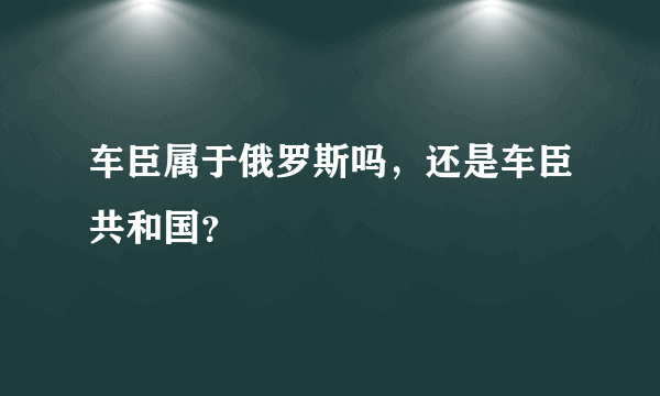 车臣属于俄罗斯吗，还是车臣共和国？