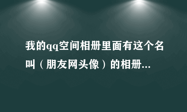 我的qq空间相册里面有这个名叫（朋友网头像）的相册，却删除不掉，这是为什么啊?