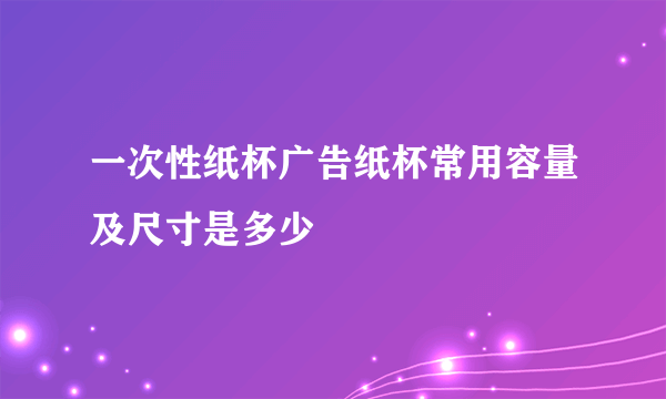 一次性纸杯广告纸杯常用容量及尺寸是多少