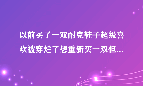 以前买了一双耐克鞋子超级喜欢被穿烂了想重新买一双但是忘记叫什么也找不到图片