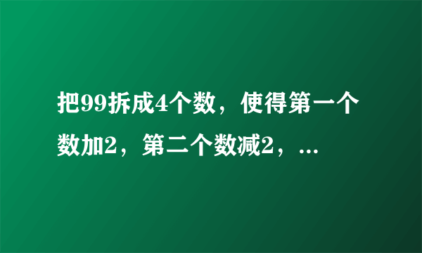 把99拆成4个数，使得第一个数加2，第二个数减2，第三个数乘2，第四个数除以2，得到的结果都相等，应该怎么