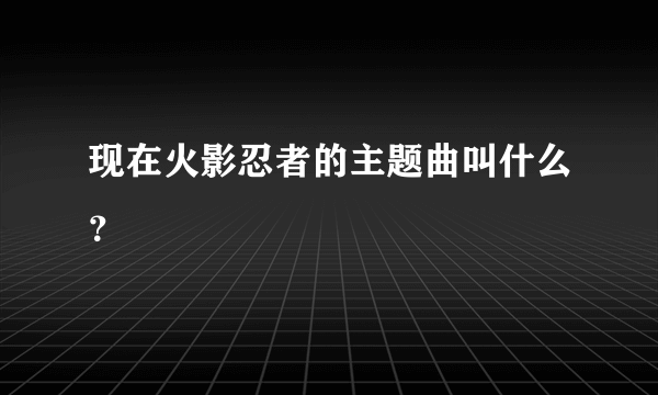 现在火影忍者的主题曲叫什么？