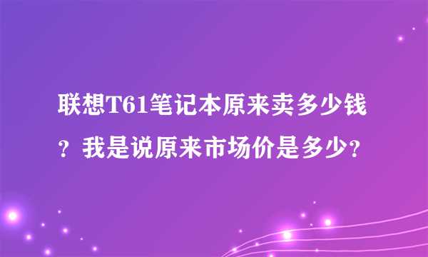 联想T61笔记本原来卖多少钱？我是说原来市场价是多少？