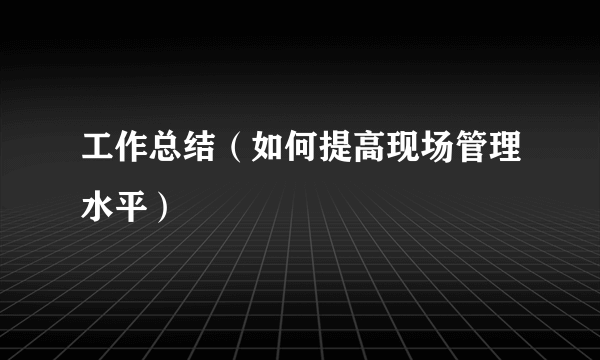 工作总结（如何提高现场管理水平）