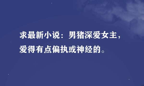 求最新小说：男猪深爱女主，爱得有点偏执或神经的。