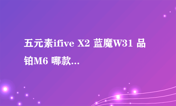 五元素ifive X2 蓝魔W31 品铂M6 哪款比较好 打算买个千元平板电脑