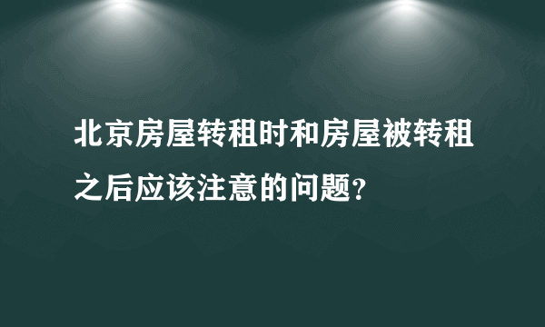 北京房屋转租时和房屋被转租之后应该注意的问题？