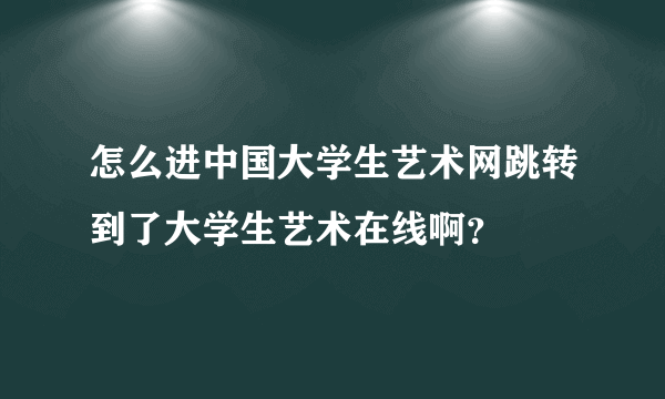 怎么进中国大学生艺术网跳转到了大学生艺术在线啊？