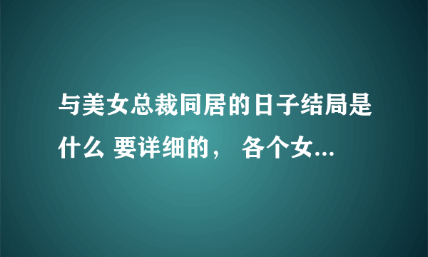 与美女总裁同居的日子结局是什么 要详细的， 各个女角色都怎么样了，什么人死了什么人活了，主角为什么