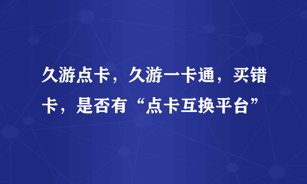 久游点卡，久游一卡通，买错卡，是否有“点卡互换平台”