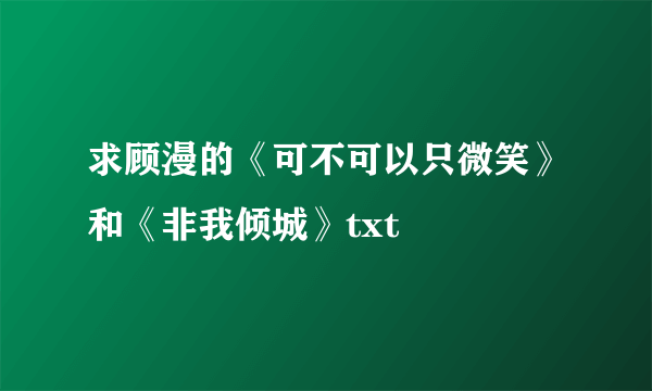 求顾漫的《可不可以只微笑》和《非我倾城》txt