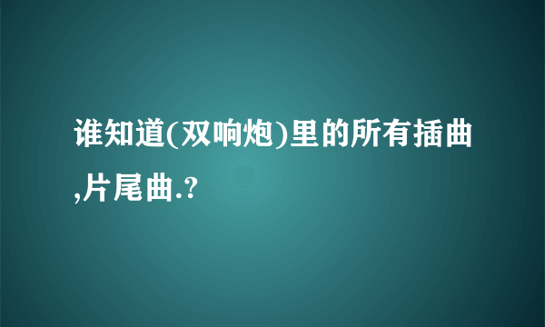 谁知道(双响炮)里的所有插曲,片尾曲.?