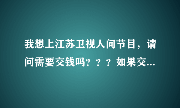 我想上江苏卫视人间节目，请问需要交钱吗？？？如果交，要交多少