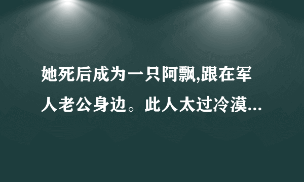 她死后成为一只阿飘,跟在军人老公身边。此人太过冷漠强硬,她生前止不住想逃离？