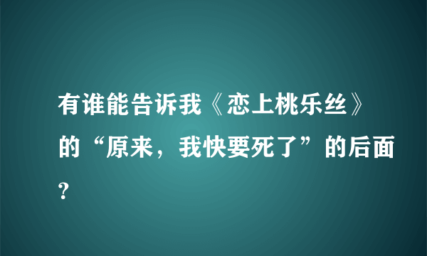 有谁能告诉我《恋上桃乐丝》的“原来，我快要死了”的后面？