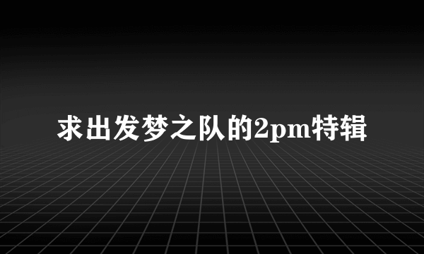 求出发梦之队的2pm特辑