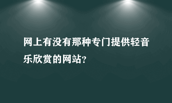 网上有没有那种专门提供轻音乐欣赏的网站？