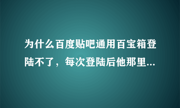 为什么百度贴吧通用百宝箱登陆不了，每次登陆后他那里没反应，还是原来没登陆的界面，怎么办？