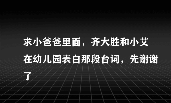 求小爸爸里面，齐大胜和小艾在幼儿园表白那段台词，先谢谢了