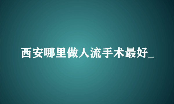 西安哪里做人流手术最好_