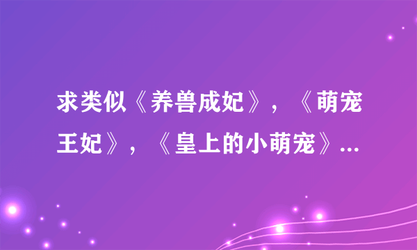 求类似《养兽成妃》，《萌宠王妃》，《皇上的小萌宠》的小说 女主穿越成动物，可以化人，男主把她当宠物