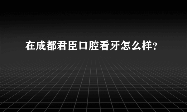 在成都君臣口腔看牙怎么样？