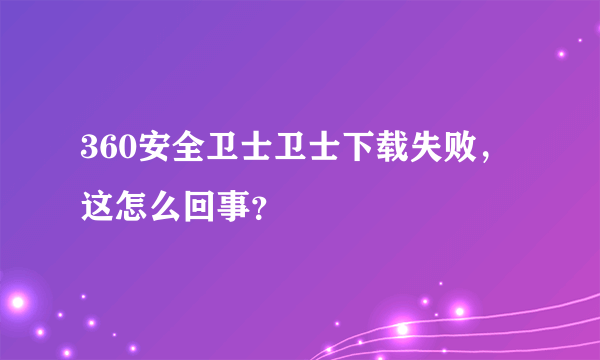 360安全卫士卫士下载失败，这怎么回事？