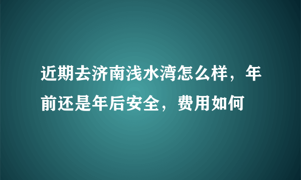 近期去济南浅水湾怎么样，年前还是年后安全，费用如何