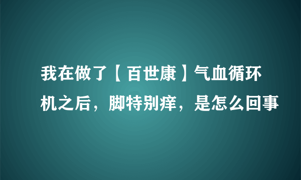 我在做了【百世康】气血循环机之后，脚特别痒，是怎么回事