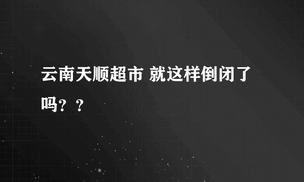 云南天顺超市 就这样倒闭了吗？？