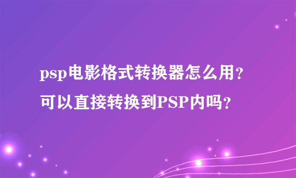 psp电影格式转换器怎么用？可以直接转换到PSP内吗？