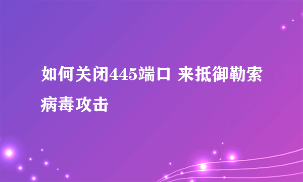 如何关闭445端口 来抵御勒索病毒攻击