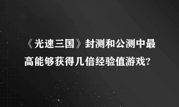 《光速三国》封测和公测中最高能够获得几倍经验值游戏?