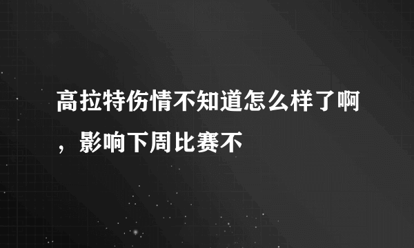 高拉特伤情不知道怎么样了啊，影响下周比赛不