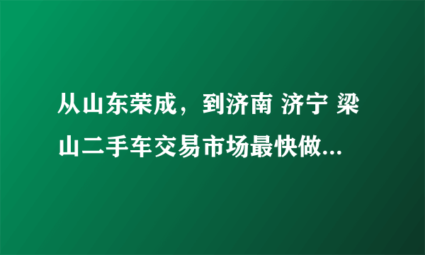 从山东荣成，到济南 济宁 梁山二手车交易市场最快做什么车 哪位知道