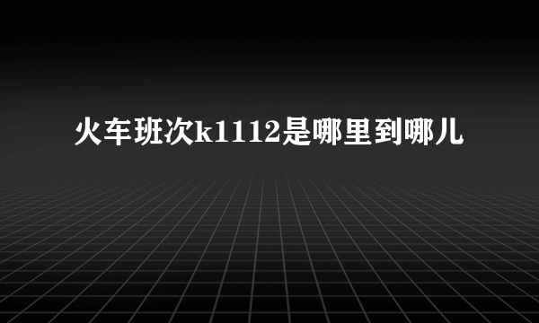 火车班次k1112是哪里到哪儿