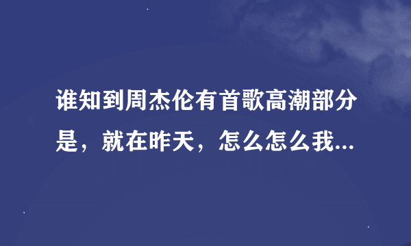 谁知到周杰伦有首歌高潮部分是，就在昨天，怎么怎么我就不知道麻烦谁告诉我下