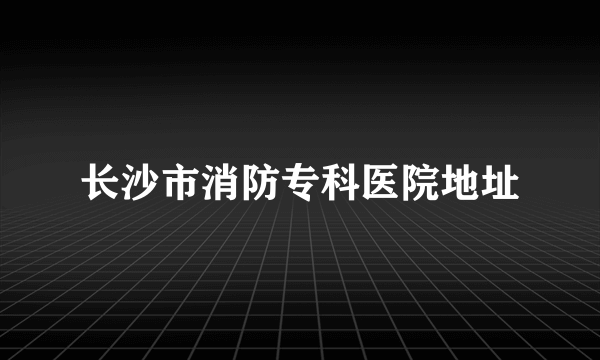 长沙市消防专科医院地址