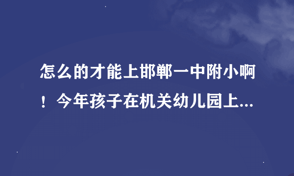 怎么的才能上邯郸一中附小啊！今年孩子在机关幼儿园上大班，明年就该升小学了！