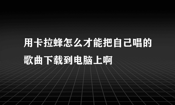 用卡拉蜂怎么才能把自己唱的歌曲下载到电脑上啊