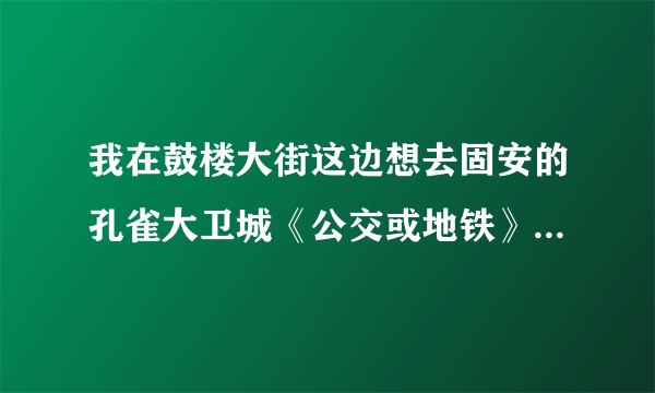 我在鼓楼大街这边想去固安的孔雀大卫城《公交或地铁》最快的是怎么倒车，大约要多久。给分哦